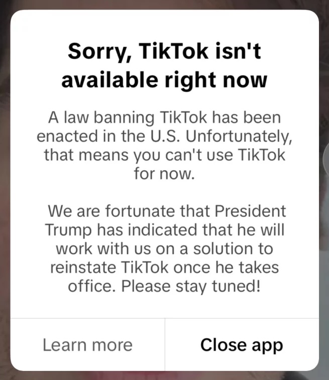 "Sorry, TikTok isn't available right now. "A law banning TikTok has been enacted in the U.S. Unfortunately, that means you can't use TikTok for now. We are fortunate that President Trump has indicated that he will work with us on a solution to reinstate TikTok once he takes office. Please stay tuned!"